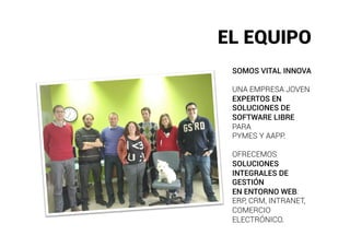 EL EQUIPO
 SOMOS VITAL INNOVA

 UNA EMPRESA JOVEN
 EXPERTOS EN
 SOLUCIONES DE
 SOFTWARE LIBRE
 PARA
 PYMES Y AAPP.

 OFRECEMOS
 SOLUCIONES
 INTEGRALES DE
 GESTIÓN
 EN ENTORNO WEB:
 ERP, CRM, INTRANET,
 COMERCIO
 ELECTRÓNICO.
 