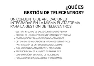 ¿QUÉ ES
         GESTIÓN DE TELECENTROS?
UN CONJUNTO DE APLICACIONES
INTEGRADAS EN LA MISMA PLATAFORMA
PARA LA GESTIÓN DE TELECENTROS:
 – GESTIÓN INTEGRAL DE SALAS CON WINDOWS Y LINUX
 – GESTIÓN DE LOS EQUIPOS, IDENTIFICACIÓN DE PERSONAS
 – COORDINACIÓN Y PLANIFICACIÓN DE ACTIVIDADES
 – OBTENCIÓN DE INDICADORES E INFORMES ESTADÍSTICOS
 – PARTICIPACIÓN DE ENTIDADES COLABORADORAS
 – PUBLICACIÓN DE ACTIVIDADES EN PÁGINA WEB
 – PREINSCRIPCIÓN DE ALUMNOS EN PÁGINA WEB
 – COORDINACIÓN Y ESCALADO DE INCIDENCIAS
 – FORMACIÓN DE DINAMIZADORES Y CIUDADANOS
 