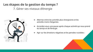 7. Gérer ses niveaux d’énergie
Les étapes de la gestion du temps ?
➔ Alternez entre les activités plus énergivores et les
activités moins fatigantes
➔ Accordez-vous une pause après chaque activité qui vous prend
du temps et de l’énergie
➔ Agir sur les émotions négatives et les pensées nuisibles :
 