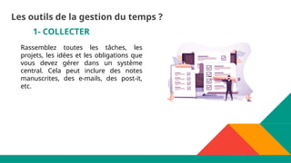 1- COLLECTER
Rassemblez toutes les tâches, les
projets, les idées et les obligations que
vous devez gérer dans un système
central. Cela peut inclure des notes
manuscrites, des e-mails, des post-it,
etc.
Les outils de la gestion du temps ?
 