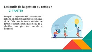 2- TRAITER
Analysez chaque élément que vous avez
collecté et décidez quoi faire de chaque
tâche. Cela peut inclure la décision de
terminer la tâche immédiatement, de la
planifier pour plus tard ou de la
déléguer.
Les outils de la gestion du temps ?
 
