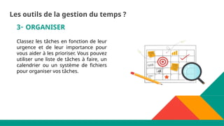 3- ORGANISER
Classez les tâches en fonction de leur
urgence et de leur importance pour
vous aider à les prioriser. Vous pouvez
utiliser une liste de tâches à faire, un
calendrier ou un système de fichiers
pour organiser vos tâches.
Les outils de la gestion du temps ?
 