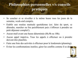 • Se coucher et se réveiller à la même heure tous les jours de la
semaine, week-end compris.
• Etablir une routine matinale quotidienne (ex: faire du sport, se
détendre, marcher ou lire paisiblement puis s’efforcer à prendre un
petit déjeuner complet!).
• Aucun mail avant une heure déterminée (8h,9h ou 10h).
• Aucun appel imprévu. Tous les appels à effectuer ou à prendre
doivent être planifiés.
• Faire une liste des activités à effectuer pour le lendemain (planning).
• Eviter les confrontations inutiles; gérer les conflits comme il se doit.
copyright 2014 metcom
Philosophies personnelles v/s conseils
pratiques
 