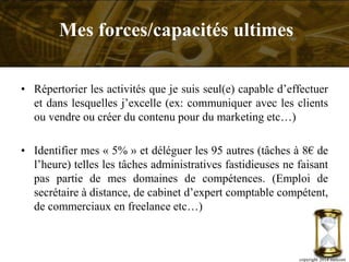 • Répertorier les activités que je suis seul(e) capable d’effectuer
et dans lesquelles j’excelle (ex: communiquer avec les clients
ou vendre ou créer du contenu pour du marketing etc…)
• Identifier mes « 5% » et déléguer les 95 autres (tâches à 8€ de
l’heure) telles les tâches administratives fastidieuses ne faisant
pas partie de mes domaines de compétences. (Emploi de
secrétaire à distance, de cabinet d’expert comptable compétent,
de commerciaux en freelance etc…)
copyright 2014 metcom
Mes forces/capacités ultimes
 