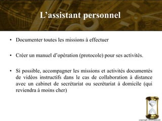 • Documenter toutes les missions à effectuer
• Créer un manuel d’opération (protocole) pour ses activités.
• Si possible, accompagner les missions et activités documentés
de vidéos instructifs dans le cas de collaboration à distance
avec un cabinet de secrétariat ou secrétariat à domicile (qui
reviendra à moins cher)
copyright 2014 metcom
L’assistant personnel
 