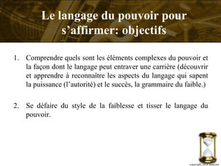 1. Comprendre quels sont les éléments complexes du pouvoir et
la façon dont le langage peut entraver une carrière (découvrir
et apprendre à reconnaître les aspects du langage qui sapent
la puissance (l’autorité) et le succès, la grammaire du faible.)
2. Se défaire du style de la faiblesse et tisser le langage du
pouvoir.
copyright 2014 metcom
Le langage du pouvoir pour
s’affirmer: objectifs
 