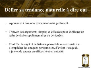 • Apprendre à dire non fermement mais gentiment.
• Trouvez des arguments simples et efficaces pour expliquer un
refus de tâche supplémentaires ou déléguées.
• Contrôler le sujet et la distance permet de rester courtois et
d’empêcher les attaques personnelles, d’éviter l’usage du
« je » et de gagner en efficacité et en autorité
copyright 2014 metcom
Défier sa tendance naturelle à dire oui
 