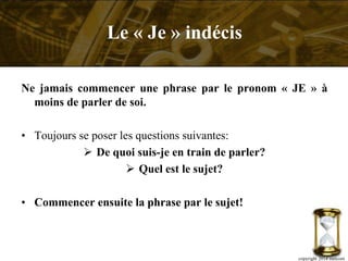 Ne jamais commencer une phrase par le pronom « JE » à
moins de parler de soi.
• Toujours se poser les questions suivantes:
 De quoi suis-je en train de parler?
 Quel est le sujet?
• Commencer ensuite la phrase par le sujet!
copyright 2014 metcom
Le « Je » indécis
 