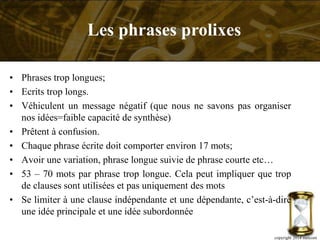 • Phrases trop longues;
• Ecrits trop longs.
• Véhiculent un message négatif (que nous ne savons pas organiser
nos idées=faible capacité de synthèse)
• Prêtent à confusion.
• Chaque phrase écrite doit comporter environ 17 mots;
• Avoir une variation, phrase longue suivie de phrase courte etc…
• 53 – 70 mots par phrase trop longue. Cela peut impliquer que trop
de clauses sont utilisées et pas uniquement des mots
• Se limiter à une clause indépendante et une dépendante, c’est-à-dire
une idée principale et une idée subordonnée
copyright 2014 metcom
Les phrases prolixes
 