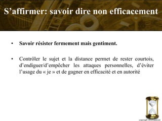 • Savoir résister fermement mais gentiment.
• Contrôler le sujet et la distance permet de rester courtois,
d’endiguer/d’empêcher les attaques personnelles, d’éviter
l’usage du « je » et de gagner en efficacité et en autorité
S’affirmer: savoir dire non efficacement
copyright 2014 metcom
 