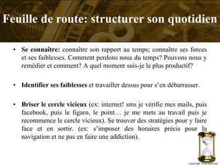 • Se connaître: connaître son rapport au temps; connaître ses forces
et ses faiblesses. Comment perdons nous du temps? Pouvons nous y
remédier et comment? A quel moment suis-je le plus productif?
• Identifier ses faiblesses et travailler dessus pour s’en débarrasser.
• Briser le cercle vicieux (ex: internet! sms je vérifie mes mails, puis
facebook, puis le figaro, le point… je me mets au travail puis je
recommence le cercle vicieux). Se trouver des stratégies pour y faire
face et en sortir. (ex: s’imposer des horaires précis pour la
navigation et ne pas en faire une addiction).
copyright 2014 metcom
Feuille de route: structurer son quotidien
 