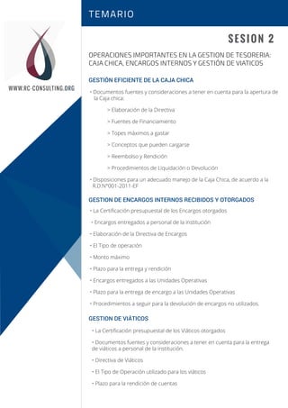Sesión 1
Sesión 2
SESION 2
OPERACIONES IMPORTANTES EN LA GESTION DE TESORERIA:
CAJA CHICA, ENCARGOS INTERNOS Y GESTIÓN DE VIATICOS
TEMARIO
WWW.RC-CONSULTING.ORG
GESTIÓN EFICIENTE DE LA CAJA CHICA
GESTION DE ENCARGOS INTERNOS RECIBIDOS Y OTORGADOS
GESTION DE VIÁTICOS
• Documentos fuentes y consideraciones a tener en cuenta para la apertura de
la Caja chica:
> Elaboración de la Directiva
> Fuentes de Financiamiento
> Topes máximos a gastar
> Conceptos que pueden cargarse
> Reembolso y Rendición
> Procedimientos de Liquidación o Devolución
• Disposiciones para un adecuado manejo de la Caja Chica, de acuerdo a la
R.D.N°001-2011-EF
• La Certiﬁcación presupuestal de los Encargos otorgados
• Encargos entregados a personal de la institución
• Elaboración de la Directiva de Encargos
• El Tipo de operación
• Monto máximo
• Plazo para la entrega y rendición
• Encargos entregados a las Unidades Operativas
• Plazo para la entrega de encargo a las Unidades Operativas
• Procedimientos a seguir para la devolución de encargos no utilizados.
• La Certiﬁcación presupuestal de los Viáticos otorgados
• Documentos fuentes y consideraciones a tener en cuenta para la entrega
de viáticos a personal de la institución.
• Directiva de Viáticos
• El Tipo de Operación utilizado para los viáticos
• Plazo para la rendición de cuentas
 