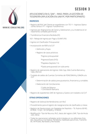 Sesión 1
Sesión 2
WWW.RC-CONSULTING.ORG
SESION 3
APLICACIONES EN EL SIAF – MAD, PARA LA GESTIÓN DE
TESORERÍA (APLICACIÓN EN UNA PC POR PARTICIPANTE)
INGRESOS
OTRAS OPERACIONES
• Registro del RUC del Cliente en expedientes con TO: Y – Ingresos Opera-
ciones Varias e YT – Ingreso Transferencia.
• Ingresos por Asignaciones de Canon y Sobrecanon, y su incidencia en el
tratamiento contable patrimonial
• Transferencia Financiera Recibida (YF)
IGV – Rebaja de Ingreso por Pago a SUNAT (YV)
• Ingreso sin Clasiﬁcador Presupuestal
• Incorporación de RDR a la CUT
> Deﬁnición y Flujos
> Registro de casos prácticos:
*Ingreso presupuestal
*Ingresos/Gasto (Y/G)
*Papeleta Depósito T-6
*Gasto presupuestal con subcuenta
• Registro de operaciones de Ingreso: Sólo Caja, Sólo Cuenta Bancaria y
Caja y Bancos
• Traslado de saldos de Cuentas Corrientes de FONCOMUN y CANON a la
CUT
> Determinación de saldos presupuestarios, ﬁnancieros y contables
> Elaboración de Conciliaciones:
* Saldo de Balance
* Conciliación Bancaria
• Registro de expedientes SIAF de Ingresos y Gastos con traslado a la CUT
• Registro de Solicitud de Rendiciones con RUC
• Procedimiento para el registro de reasignaciones de clasiﬁcados o metas
• Registro de Devoluciones con Papeletas de Depósito – T6: Rubros 00 RO,
09 RDR, 13 DyT, 18 CSPRyRA y 19 ROOC
• Modiﬁcación: Tipo de Recurso, RUC, datos del registro SIAF, Tipo de Anula
ción, Otros
• Todas las operaciones señaladas serán tratadas en sus diferentes Esta
dos, Secuencia y Correlativo: Pendiente, Habilitado para Envío, Transmiti-
do, Veriﬁcado, Aprobado y Rechazado
 