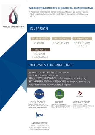 (de 3 a mas)
Av. Arequipa Nº 1900 Piso 2 Lince-Lima
Tel. 2661067 anexo 101 y 107
RPM #125533, #950883155, informes@rc-consulting.org
RPC. 987972131, 951388915, 982-063423, ventas@rc-consulting.org
Mas información: www.rc-consulting.org
Soles: Nº : 193-22156471-0-72
CCI Nº : 002-193-12215647107212
Titular: Misael Rivera Carhuapuma
Banco de Credito
Soles Nº : 011-3037901825
CCI Nº : 003-011-013037901825-47
Titular: Misael Rivera Carhuapuma
Interbank
Soles Nº : 0-068-172098
CCI Nº : 018-068-000068172098-73
Titular: R&C CONSULTING SRL
Banco de la Nación
INVERSIÓN
INFORMES E INCRIPCIONES
Sesión 1
Sesión 2
WWW.RC-CONSULTING.ORG
TITULO PERSONAL INSTITUCIONAL CORPORATIVA
S/. 450.00 S/. 420.00 + IGV S/. 387.00 + IGV
PRE-VENTA
S/. 437.00
( Hasta 03 de Marzo)
Soles Nº : 193-22156471-0-72
CCI Nº : 002-193-12215647107212
Titular: Misael Rivera Carhuapuma
BBVA Continental
WEB: REDISTRIBUCIÓN DE TIPO DE RECURSO DEL CALENDARIO DE PAGO
• Módulo de Información Bancaria de las Entidades del Sector Público –
Web, usabilidad y conciliación con Estados Bancarios, Libro Bancos y
otros.
 