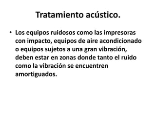 Tratamiento acústico.
• Los equipos ruidosos como las impresoras
con impacto, equipos de aire acondicionado
o equipos sujetos a una gran vibración,
deben estar en zonas donde tanto el ruido
como la vibración se encuentren
amortiguados.

 