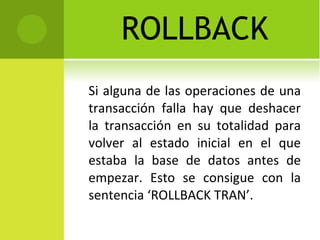 ROLLBACK Si alguna de las operaciones de una transacción falla hay que deshacer la transacción en su totalidad para volver al estado inicial en el que estaba la base de datos antes de empezar. Esto se consigue con la sentencia ‘ROLLBACK TRAN’. 