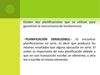 Existen dos planificaciones que se utilizan para garantizar la concurrencia de incoherencia: PLANIFICACIÓN SERIALIZABLE.-  Es encontrar planificaciones no serie, es decir que produzca los mismos resultados que alguna ejecución en serie. El orden es importante de esta planificación debido a que en una transacción escribe un elemento, y otra lee o escribe el mismo elemento. 