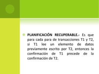 PLANIFICACIÓN RECUPERABLE.-  Es que para cada para de transacciones T1 y T2, si T1 lee un elemento de datos previamente escrito por T2, entonces la confirmación de T1 precede de la confirmación de T2. 