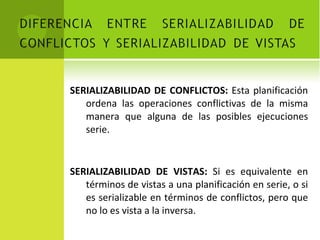 SERIALIZABILIDAD DE CONFLICTOS:  Esta planificación ordena las operaciones conflictivas de la misma manera que alguna de las posibles ejecuciones serie. SERIALIZABILIDAD DE VISTAS:  Si es equivalente en términos de vistas a una planificación en serie, o si es serializable en términos de conflictos, pero que no lo es vista a la inversa. 