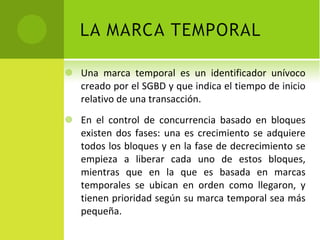 Una marca temporal es un identificador unívoco creado por el SGBD y que indica el tiempo de inicio relativo de una transacción. En el control de concurrencia basado en bloques existen dos fases: una es crecimiento se adquiere todos los bloques y en la fase de decrecimiento se empieza a liberar cada uno de estos bloques, mientras que en la que es basada en marcas temporales se ubican en orden como llegaron, y tienen prioridad según su marca temporal sea más pequeña. 