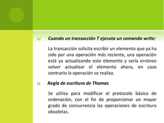 Cuando un transacción T ejecuta un comando write: La transacción solicita escribir un elemento que ya ha sido por una operación más reciente, una operación está ya actualizando este elemento y sería erróneo volver actualizar el elemento ahora, en caso contrario la operación se realiza. C)  Regla de escritura de Thomas S e utiliza para modificar el protocolo básico de ordenación, con el fin de proporcionar un mayor grado de concurrencia las operaciones de escritura obsoletas. 