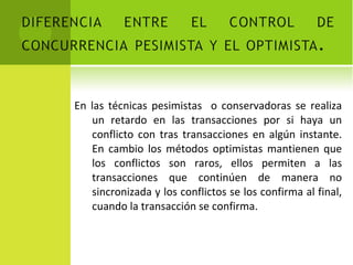 En las técnicas pesimistas  o conservadoras se realiza un retardo en las transacciones por si haya un conflicto con tras transacciones en algún instante. En cambio los métodos optimistas mantienen que los conflictos son raros, ellos permiten a las transacciones que continúen de manera no sincronizada y los conflictos se los confirma al final, cuando la transacción se confirma. 