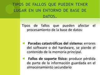 Tipos de fallos que pueden afectar el procesamiento de la base de datos: Paradas catastróficas del sistema:  errores del software o del hardware, se pierde el contenido de la memoria principal. Fallos de soporte físico:  produce pérdida de parte de la información guardada en el almacenamiento secundario 