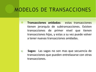 Transacciones anidadas:  estas transacciones tienen jerarquía de subtransacciones. Existen transacciones de primer nivel que tienen transacciones hijas, y estas a su vez puede volver a tener nuevas transacciones anidadas. b)  Sagas:  Las sagas no son mas que secuencia de transacciones que pueden entrelazarse con otras transacciones. 