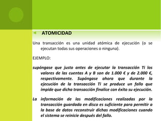 ATOMICIDAD Una transacción es una unidad atómica de ejecución (o se ejecutan todas sus operaciones o ninguna). EJEMPLO:   supóngase que justo antes de ejecutar la transacción Ti los valores de las cuentas A y B son de 1.000 € y de 2.000 €, respectivamente. Supóngase ahora que durante la ejecución de la transacción Ti se produce un fallo que impide que dicha transacción finalice con éxito su ejecución. La información de las modificaciones realizadas por la transacción guardada en disco es suficiente para permitir a la base de datos reconstruir dichas modificaciones cuando el sistema se reinicie después del fallo. 