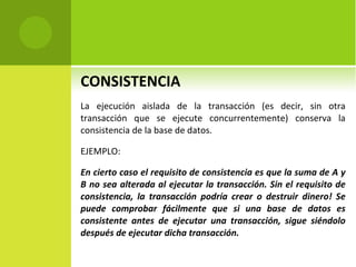 CONSISTENCIA La ejecución aislada de la transacción (es decir, sin otra transacción que se ejecute concurrentemente) conserva la consistencia de la base de datos. EJEMPLO: En cierto caso el requisito de consistencia es que la suma de A y B no sea alterada al ejecutar la transacción. Sin el requisito de consistencia, la transacción podría crear o destruir dinero! Se puede comprobar fácilmente que si una base de datos es consistente antes de ejecutar una transacción, sigue siéndolo después de ejecutar dicha transacción. 