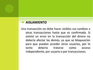 AISLAMIENTO Una transacción no debe hacer visibles sus cambios a otras transacciones hasta que es confirmada.  Si existió un error en la transacción del dinero no debería afectar las demás, ya que se bloquearían para que puedan acceder otros usuarios, por lo tanto debería tratarse como acceso independiente, por usuario o por transacciones. 