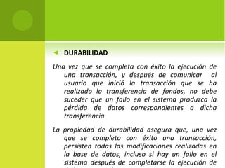 DURABILIDAD Una vez que se completa con éxito la ejecución de una transacción, y después de comunicar  al usuario que inició la transacción que se ha realizado la transferencia de fondos, no debe suceder que un fallo en el sistema produzca la pérdida de datos correspondientes a dicha transferencia.  La propiedad de durabilidad asegura que, una vez que se completa con éxito una transacción, persisten todas las modificaciones realizadas en la base de datos, incluso si hay un fallo en el sistema después de completarse la ejecución de dicha transacción. 