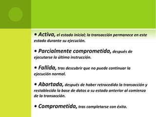 •  Activa,  el estado inicial; la transacción permanece en este estado durante su ejecución. •  Parcialmente comprometida,  después de ejecutarse la última instrucción. •  Fallida,  tras descubrir que no puede continuar la ejecución normal. •  Abortada,  después de haber retrocedido la transacción y restablecido la base de datos a su estado anterior al comienzo de la transacción. •  Comprometida,  tras completarse con éxito. 
