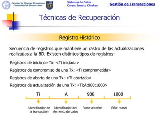 Sistemas de Datos
                                    Curso: Ernesto Chinkes      Gestión de Transacciones



                 Técnicas de Recuperación

                               Registro Histórico

Secuencia de registros que mantiene un rastro de las actualizaciones
realizadas a la BD. Existen distintos tipos de registros:

Registros de inicio de Tx: <Ti iniciada>
Registros de compromiso de una Tx: <Ti comprometida>
Registros de aborto de una Tx: <Ti abortada>
Registros de actualización de una Tx: <Ti;A;900;1000>

               Ti                  A              900            1000

          Identificador de Identificador del   Valor anterior   Valor nuevo
           la transacción elemento de datos
 