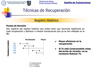 Sistemas de Datos
                                          Curso: Ernesto Chinkes        Gestión de Transacciones



                     Técnicas de Recuperación

                                  Registro Histórico
Puntos de Revisión
Son registros del registro histórico que evitan tener que recorrerlo totalmente en
cada recuperación y deshacer o rehacer transacciones que ya se han reflejado en la
BD.

                      Pto Revisión           FALLA
                                                                   Mayor eficiencia en la
TRANSACCIONES




                T1                                                 recuperación
                T2
                T3                                                 Si Tx está comprometida antes
                T4                                                 del punto de revisión, no es
                T5                                                 necesario Rehacer Tx.



                          • T1 puede ignorarse
                          • T2 y T4 rehacer.
                          • T3 y T5 deshacer
 