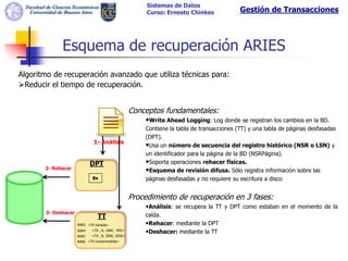 Sistemas de Datos
                                                         Curso: Ernesto Chinkes             Gestión de Transacciones



             Esquema de recuperación ARIES
Algoritmo de recuperación avanzado que utiliza técnicas para:
Reducir el tiempo de recuperación.


                                                    Conceptos fundamentales:
                                                        •Write Ahead Logging: Log donde se registran los cambios en la BD.
                                                        Contiene la tabla de transacciones (TT) y una tabla de páginas desfasadas
                                                        (DPT).
                              1- Análisis
                                                        •Usa un número de secuencia del registro histórico (NSR o LSN) y
                                                        un identificador para la página de la BD (NSRPágina).
                            DPT                         •Soporta operaciones rehacer fisicas.
       2- Rehacer                                       •Esquema de revisión difusa. Sólo registra información sobre las
                             Bx                         páginas desfasadas y no requiere su escritura a disco


                                                    Procedimiento de recuperación en 3 fases:
                                                        •Análisis: se recupera la TT y DPT como estaban en el momento de la
       3- Deshacer
                                TT                      caída.
                     NSR3 <T0 iniciada>                 •Rehacer: mediante la DPT
                     NSR4    <T0 , A, 1000, 950>
                                                        •Deshacer: mediante la TT
                     NSR5    <T0 , B, 2000, 2050>
                     NSR6 <T0 comprometida>
 