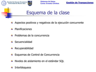 Sistemas de Datos
                     Curso: Ernesto Chinkes   Gestión de Transacciones




          Esquema de la clase
Aspectos positivos y negativos de la ejecución concurrente

Planificaciones

Problemas de la concurrencia

Secuencialidad

Recuperabilidad

Esquemas de Control de Concurrencia

Niveles de aislamiento en el estándar SQL

Interbloqueos
 