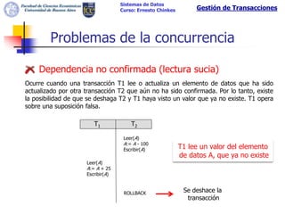Sistemas de Datos
                                   Curso: Ernesto Chinkes        Gestión de Transacciones




        Problemas de la concurrencia

    Dependencia no confirmada (lectura sucia)
Ocurre cuando una transacción T1 lee o actualiza un elemento de datos que ha sido
actualizado por otra transacción T2 que aún no ha sido confirmada. Por lo tanto, existe
la posibilidad de que se deshaga T2 y T1 haya visto un valor que ya no existe. T1 opera
sobre una suposición falsa.

                        T1             T2

                                    Leer(A)
                                    A:= A - 100
                                    Escribir(A)             T1 lee un valor del elemento
                                                            de datos A, que ya no existe
                     Leer(A)
                     A:= A + 25
                     Escribir(A)


                                    ROLLBACK                 Se deshace la
                                                              transacción
 