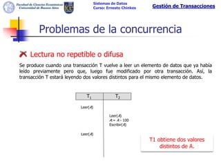 Sistemas de Datos
                                    Curso: Ernesto Chinkes    Gestión de Transacciones




        Problemas de la concurrencia

    Lectura no repetible o difusa
Se produce cuando una transacción T vuelve a leer un elemento de datos que ya había
leído previamente pero que, luego fue modificado por otra transacción. Así, la
transacción T estará leyendo dos valores distintos para el mismo elemento de datos.


                             T1                T2

                          Leer(A)

                                            Leer(A)
                                            A:= A - 100
                                            Escribir(A)

                          Leer(A)
                                                             T1 obtiene dos valores
                                                                 distintos de A.
 