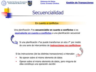 Sistemas de Datos
                             Curso: Ernesto Chinkes       Gestión de Transacciones




                   Secuencialidad

                       En cuanto a conflictos

Una planificación P es secuenciable en cuanto a conflictos si es
equivalente en cuanto a conflictos a una planificación secuencial



     Si una planificación P se puede transformar en otra P’ por medio
     de una serie de intercambios de instrucciones no conflictivas.


 Si las instrucciones (de las distintas transacciones) a intercalar:
    No operan sobre el mismo elemento de datos
    Operan sobre el mismo elemento de datos, pero ninguna de
     ellas constituye una operación escribir.
 