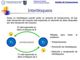 Sistemas de Datos
                             Curso: Ernesto Chinkes        Gestión de Transacciones




                      Interbloqueos
Existe un interbloqueo cuando existe un conjunto de transacciones, tal que
toda transacción del conjunto está esperando un elemento de datos bloqueado
por otra transacción del conjunto.

          T2 está esperando se
          libere el bloqueo de B

   B                                                  Métodos   para      tratar   el
                                                      problema:

  T1         INTERBLOQUEO               T2            - Temporizaciones

                                                      - Prevención de interbloqueos

                                          A           - Detección y recuperación de
           T1 está esperando se                         interbloqueos.
           libere el bloqueo de A
 