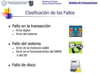 Sistemas de Datos
                            Curso: Ernesto Chinkes   Gestión de Transacciones



               Clasificación de los Fallos

   Fallo en la transacción
       Error lógico                                     X
       Error del sistema


   Fallo del sistema
       Error en la memoria volátil
       Error en el funcionamiento del DBMS
        o del SO


   Fallo de disco
 