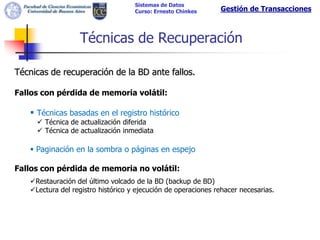Sistemas de Datos
                                    Curso: Ernesto Chinkes     Gestión de Transacciones



                  Técnicas de Recuperación

Técnicas de recuperación de la BD ante fallos.

Fallos con pérdida de memoria volátil:

    Técnicas basadas en el registro histórico
      Técnica de actualización diferida
      Técnica de actualización inmediata

    Paginación en la sombra o páginas en espejo

Fallos con pérdida de memoria no volátil:
   Restauración del último volcado de la BD (backup de BD)
   Lectura del registro histórico y ejecución de operaciones rehacer necesarias.
 