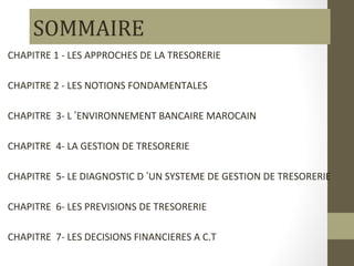 SOMMAIRE
CHAPITRE 1 - LES APPROCHES DE LA TRESORERIE

CHAPITRE 2 - LES NOTIONS FONDAMENTALES

CHAPITRE 3- L ’ENVIRONNEMENT...