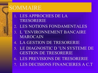 SOMMAIRE
1. LES APPROCHES DE LA
TRESORERIE
2. LES NOTIONS FONDAMENTALES
3. L ’ENVIRONNEMENT BANCAIRE
MAROCAIN
4. LA GESTION DE TRESORERIE
5. LE DIAGNOSTIC D ’UN SYSTEME DE
GESTION DE TRESORERIE
6. LES PREVISIONS DE TRESORERIE
7. LES DECISIONS FINANCIERES A C.T
 