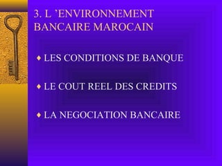3. L ’ENVIRONNEMENT
BANCAIRE MAROCAIN
♦ LES CONDITIONS DE BANQUE
♦ LE COUT REEL DES CREDITS
♦ LA NEGOCIATION BANCAIRE
 