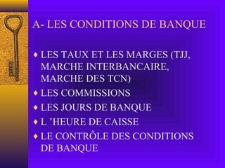 A- LES CONDITIONS DE BANQUE
♦ LES TAUX ET LES MARGES (TJJ,
MARCHE INTERBANCAIRE,
MARCHE DES TCN)
♦ LES COMMISSIONS
♦ LES JOURS DE BANQUE
♦ L ’HEURE DE CAISSE
♦ LE CONTRÔLE DES CONDITIONS
DE BANQUE
 