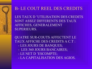 B- LE COUT REEL DES CREDITS
LES TAUX D ’UTILISATION DES CREDITS
SONT ASSEZ DIFFERENTS DES TAUX
AFFICHES, GENERALEMENT
SUPERIEURS.
QUATRE SUR-COUTS AFFECTENT LE
TAUX AFFICHE DES CREDITS A C.T :
- LES JOURS DE BANQUES;
- LES 360 JOURS BANCAIRES;
- LE NET D ’ESCOMPTE;
- LA CAPITALISATION DES AGIOS.
 