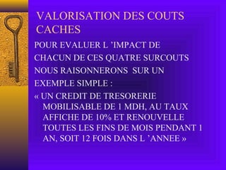 VALORISATION DES COUTS
CACHES
POUR EVALUER L ’IMPACT DE
CHACUN DE CES QUATRE SURCOUTS
NOUS RAISONNERONS SUR UN
EXEMPLE SIMPLE :
« UN CREDIT DE TRESORERIE
MOBILISABLE DE 1 MDH, AU TAUX
AFFICHE DE 10% ET RENOUVELLE
TOUTES LES FINS DE MOIS PENDANT 1
AN, SOIT 12 FOIS DANS L ’ANNEE »
 