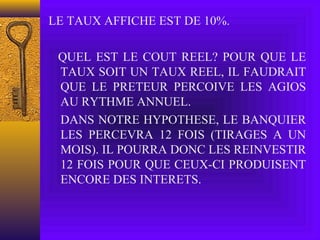 LE TAUX AFFICHE EST DE 10%.
QUEL EST LE COUT REEL? POUR QUE LE
TAUX SOIT UN TAUX REEL, IL FAUDRAIT
QUE LE PRETEUR PERCOIVE LES AGIOS
AU RYTHME ANNUEL.
DANS NOTRE HYPOTHESE, LE BANQUIER
LES PERCEVRA 12 FOIS (TIRAGES A UN
MOIS). IL POURRA DONC LES REINVESTIR
12 FOIS POUR QUE CEUX-CI PRODUISENT
ENCORE DES INTERETS.
 